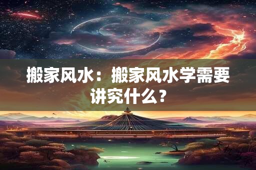 搬家风水：搬家风水学需要讲究什么？