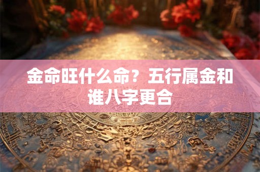 金命旺什么命？五行属金和谁八字更合