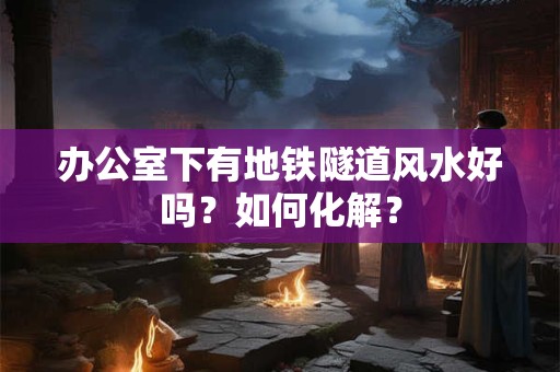 办公室下有地铁隧道风水好吗？如何化解？