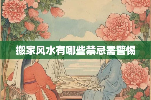 搬家风水有哪些禁忌需警惕
