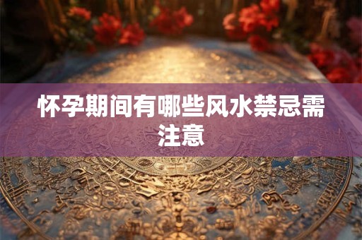 怀孕期间有哪些风水禁忌需注意