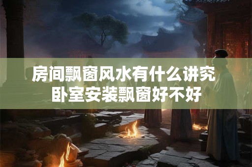 房间飘窗风水有什么讲究 卧室安装飘窗好不好