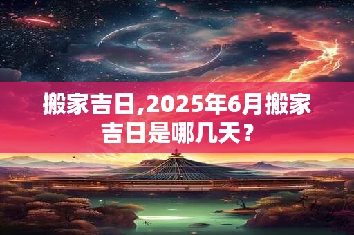 搬家吉日,2025年6月搬家吉日是哪几天？