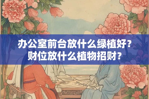 办公室前台放什么绿植好?财位放什么植物招财? 办公室前台放什么绿植好?财位放什么植物招财?