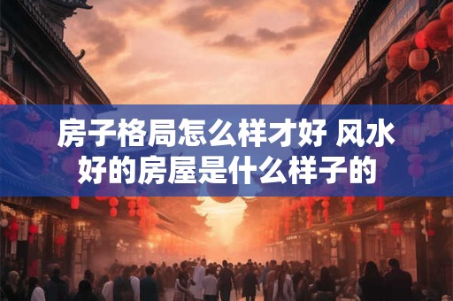 房子格局怎么样才好 风水好的房屋是什么样子的