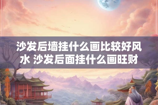 沙发后墙挂什么画比较好风水 沙发后面挂什么画旺财镇宅