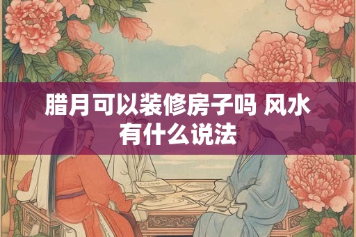 腊月可以装修房子吗 风水有什么说法