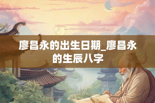 廖昌永的出生日期_廖昌永的生辰八字