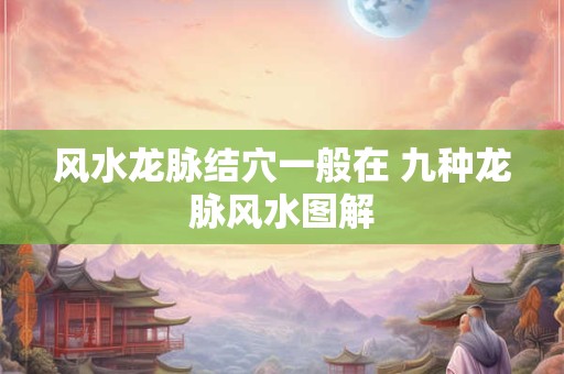 风水龙脉结穴一般在 九种龙脉风水图解