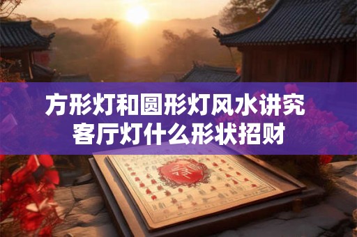 方形灯和圆形灯风水讲究 客厅灯什么形状招财