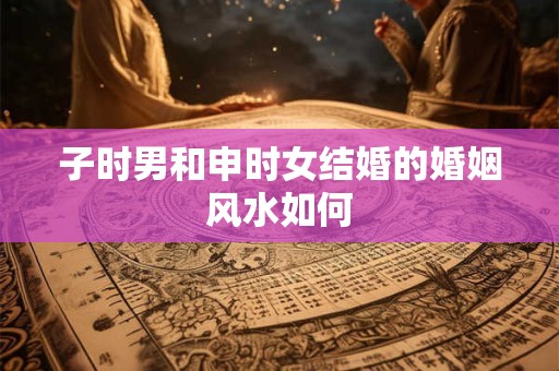 子时男和申时女结婚的婚姻风水如何