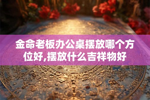 详细阅读:金命老板办公桌摆放哪个方位好,摆放什么吉祥物好 金命老板办公桌摆放哪个方位好,摆放什么吉祥物好