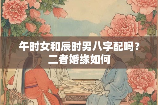 午时女和辰时男八字配吗？二者婚缘如何