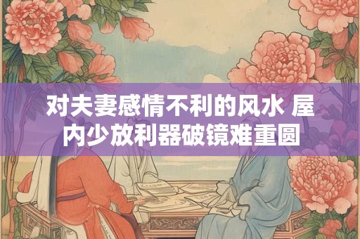 对夫妻感情不利的风水 屋内少放利器破镜难重圆