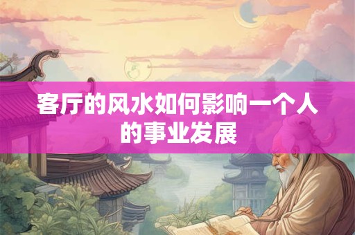 客厅的风水如何影响一个人的事业发展 客厅的风水如何影响一个人的事业发展