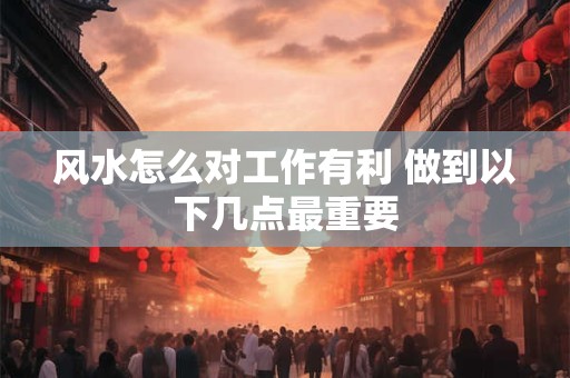 风水怎么对工作有利 做到以下几点最重要