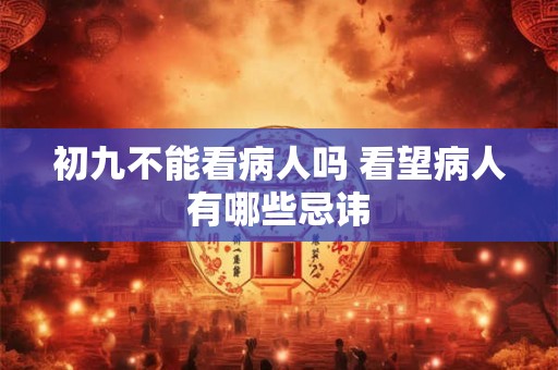 初九不能看病人吗 看望病人有哪些忌讳