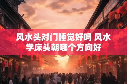 风水头对门睡觉好吗 风水学床头朝哪个方向好