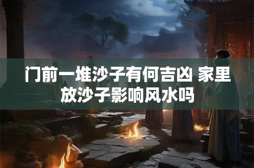 门前一堆沙子有何吉凶 家里放沙子影响风水吗
