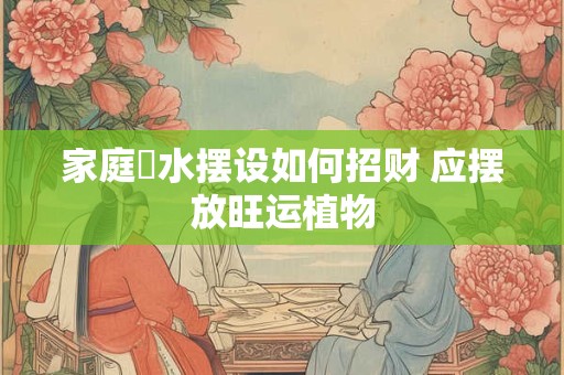 家庭風水摆设如何招财 应摆放旺运植物