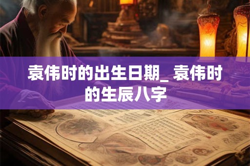 袁伟时的出生日期_ 袁伟时的生辰八字