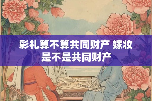 彩礼算不算共同财产 嫁妆是不是共同财产