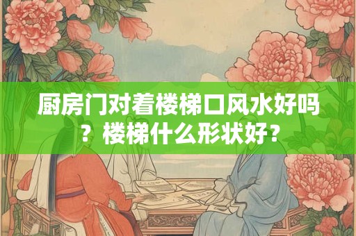 厨房门对着楼梯口风水好吗？楼梯什么形状好？