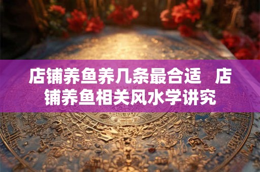 详细阅读:店铺养鱼养几条最合适 店铺养鱼相关风水学讲究 店铺养鱼养几条最合适 店铺养鱼相关风水学讲究