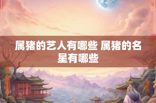 属猪的艺人有哪些 属猪的名星有哪些