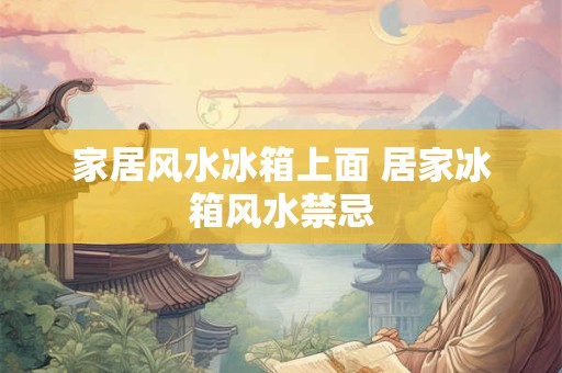 家居风水冰箱上面 居家冰箱风水禁忌