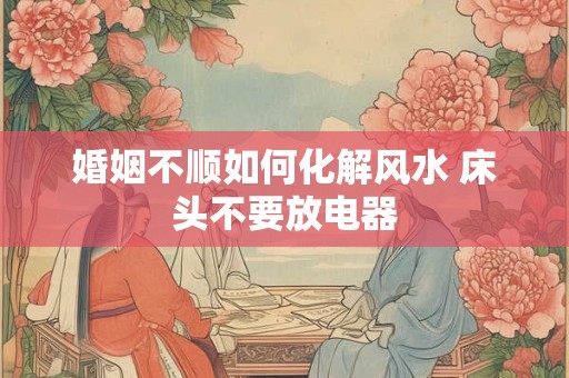 婚姻不顺如何化解风水 床头不要放电器