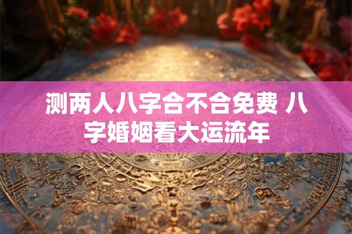 测两人八字合不合免费 八字婚姻看大运流年
