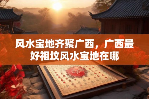 风水宝地齐聚广西，广西最好祖坟风水宝地在哪