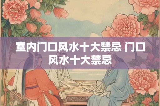 室内门口风水十大禁忌 门口风水十大禁忌