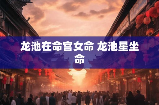 龙池在命宫女命 龙池星坐命