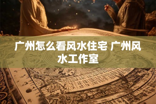 广州怎么看风水住宅 广州风水工作室