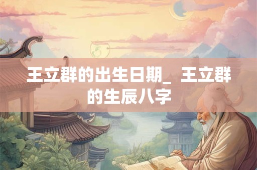王立群的出生日期_  王立群的生辰八字