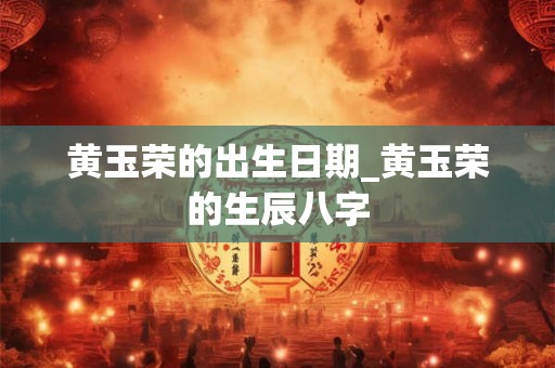黄玉荣的出生日期_黄玉荣的生辰八字