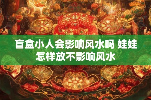 盲盒小人会影响风水吗 娃娃怎样放不影响风水