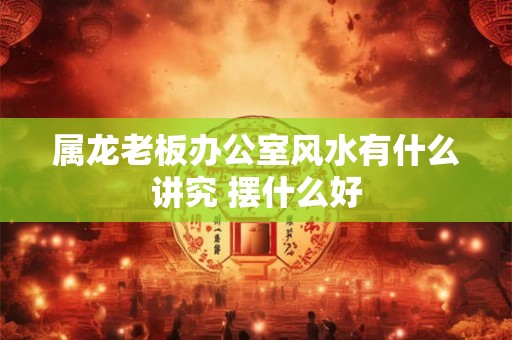 属龙老板办公室风水有什么讲究 摆什么好