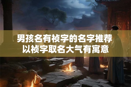 男孩名有祯字的名字推荐 以祯字取名大气有寓意