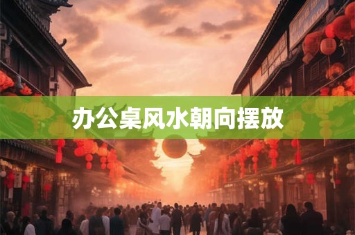 办公桌风水朝向摆放 办公桌风水朝向摆放