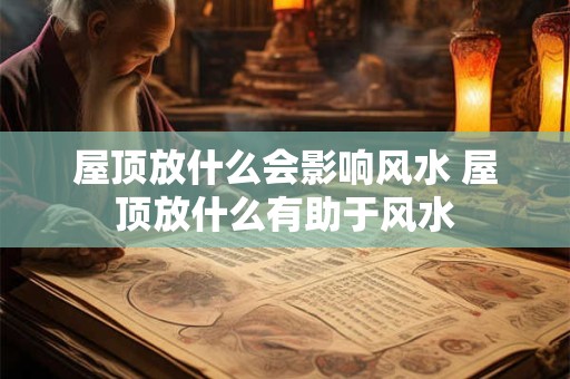 屋顶放什么会影响风水 屋顶放什么有助于风水