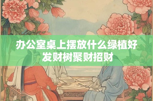 办公室桌上摆放什么绿植好 发财树聚财招财