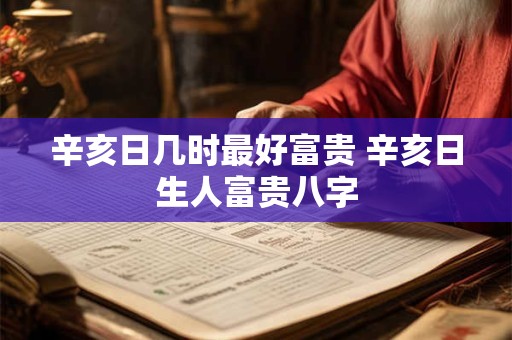 辛亥日几时最好富贵 辛亥日生人富贵八字