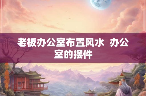 老板办公室布置风水  办公室的摆件