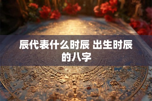辰代表什么时辰 出生时辰的八字