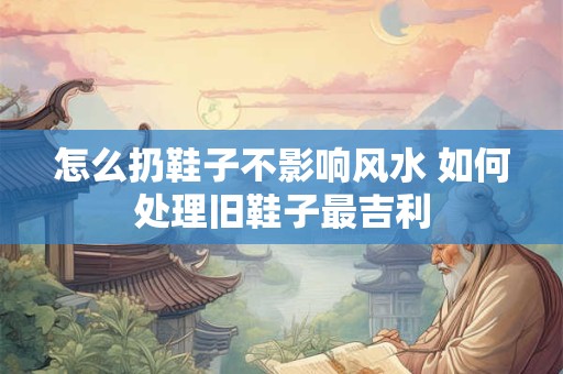 怎么扔鞋子不影响风水 如何处理旧鞋子最吉利