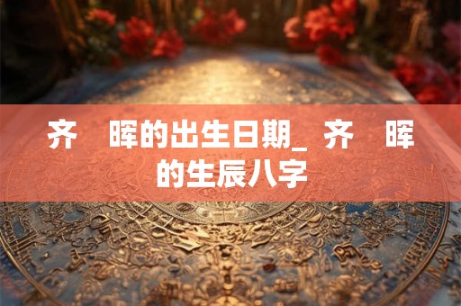 齐　晖的出生日期_  齐　晖的生辰八字