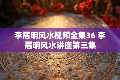 李居明风水视频全集36 李居明风水讲座第三集 李居明风水视频全集36 李居明风水讲座第三集